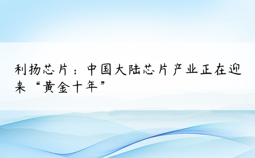 利扬芯片：中国大陆芯片产业正在迎来“黄金十年”